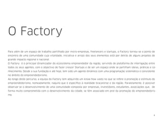 O Factory
Para além de um espaço de trabalho partilhado por micro-empresas, freelancers e startups, o Factory tornou-se o ponto de
encontro de uma comunidade cuja vitalidade, iniciativa e arrojo dos seus elementos está por detrás de alguns projetos de
grande impacto regional e nacional.
O Factory é o principal dinamizador do ecossistema empreendedor da região, servindo de plataforma de interligação entre
todos os seus agentes, com o objectivo de fazer crescer Startups e de ser um espaço onde se partilham ideias, práticas e co-
nhecimento. Desde a sua fundação e até hoje, tem sido um agente dinâmico com uma programação sistemática e consistente
no âmbito do empreendedorismo.
Ao longo deste percurso, a equipa do Factory tem adquirido um know-how vasto no que se refere à promoção e estímulo do
empreendedorismo, nomeadamente, naquilo que é especíﬁco à realidade bracarense e da região. Paralelamente, é possível
observar-se o desenvolvimento de uma comunidade composta por empresas, investidores, estudantes, associações que, de
forma muito comprometida com o desenvolvimento da cidade, se têm associado em prol da promoção do empreendedoris-
mo.
4
 