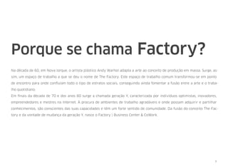 Porque se chama Factory?
Na década de 60, em Nova Iorque, o artista plástico Andy Warhol adapta a arte ao conceito de produção em massa. Surge, as-
sim, um espaço de trabalho a que se deu o nome de The Factory. Este espaço de trabalho comum transformou-se em ponto
de encontro para onde conﬂuíam todo o tipo de estratos sociais, conseguindo ainda fomentar a fusão entre a arte e o traba-
lho quotidiano.
Em ﬁnais da década de 70 e dos anos 80 surge a chamada geração Y, caracterizada por indivíduos optimistas, inovadores,
empreendedores e mestres na Internet. À procura de ambientes de trabalho agradáveis e onde possam adquirir e partilhar
conhecimentos, são conscientes das suas capacidades e têm um forte sentido de comunidade. Da fusão do conceito The Fac-
tory e da vontade de mudança da geração Y, nasce o Factory | Business Center & CoWork.
7
 