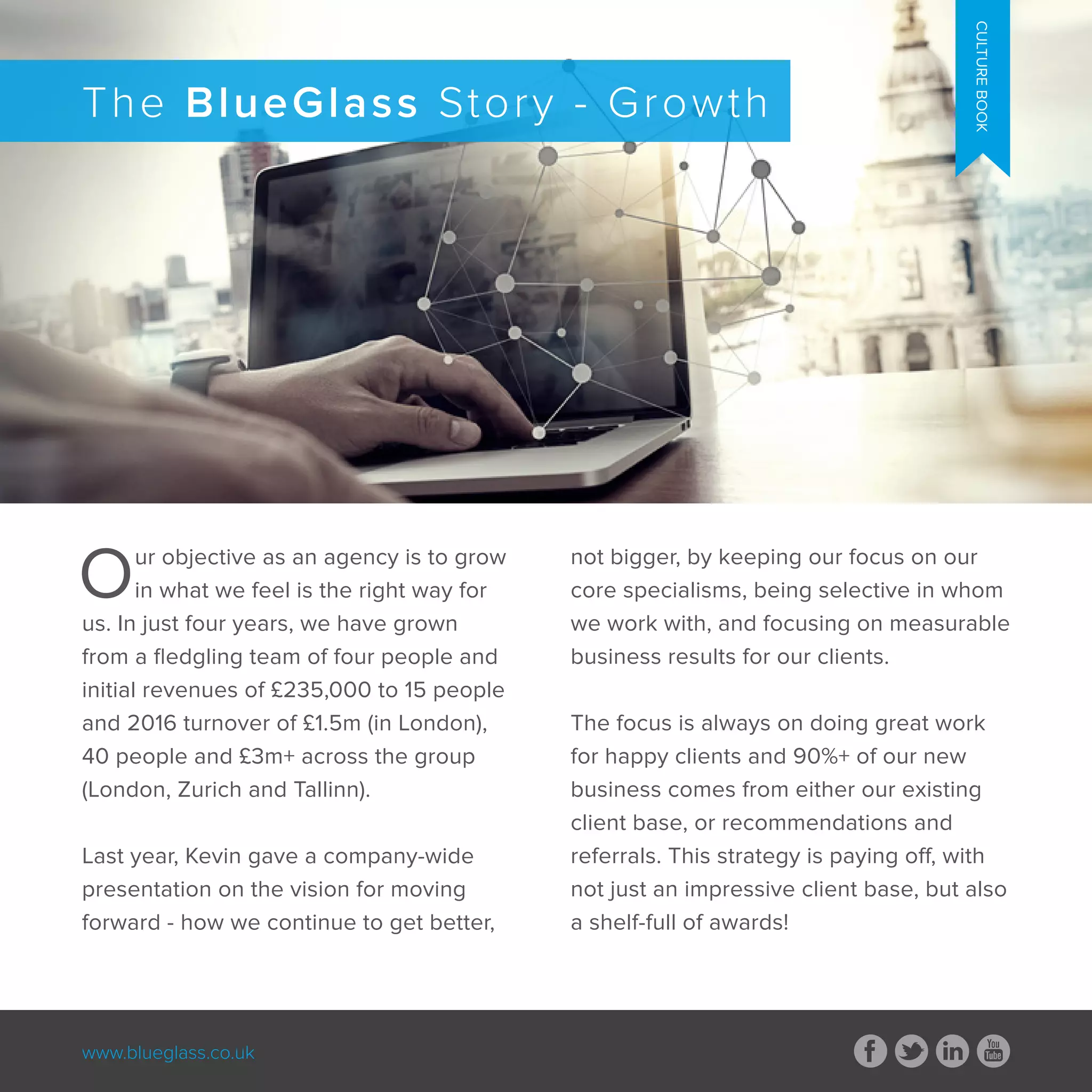 www.blueglass.co.uk
Our objective as an agency is to grow
in what we feel is the right way for
us. In just four years, we have grown
from a fledgling team of four people and
initial revenues of £235,000 to 15 people
and 2016 turnover of £1.5m (in London),
40 people and £3m+ across the group
(London, Zurich and Tallinn).
Last year, Kevin gave a company-wide
presentation on the vision for moving
forward - how we continue to get better,
not bigger, by keeping our focus on our
core specialisms, being selective in whom
we work with, and focusing on measurable
business results for our clients.
The focus is always on doing great work
for happy clients and 90%+ of our new
business comes from either our existing
client base, or recommendations and
referrals. This strategy is paying off, with
not just an impressive client base, but also
a shelf-full of awards!
The BlueGlass Story - Growth
CULTUREBOOK
 