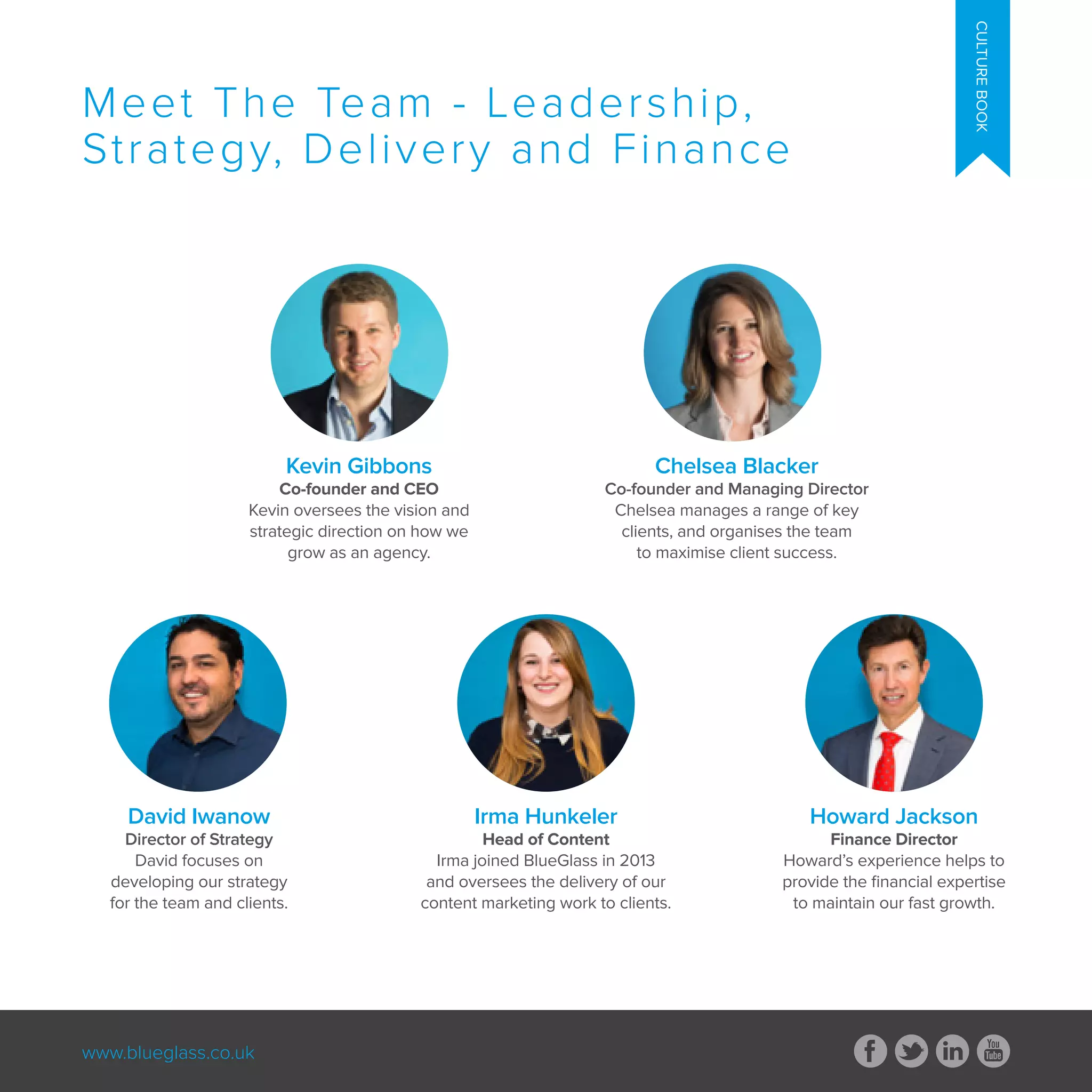www.blueglass.co.uk
CULTUREBOOK
Meet The Team - Leadership,
Strategy, Delivery and Finance
David Iwanow
Director of Strategy
David focuses on
developing our strategy
for the team and clients.
Irma Hunkeler
Head of Content
Irma joined BlueGlass in 2013
and oversees the delivery of our
content marketing work to clients.
Howard Jackson
Finance Director
Howard’s experience helps to
provide the financial expertise
to maintain our fast growth.
Kevin Gibbons
Co-founder and CEO
Kevin oversees the vision and
strategic direction on how we
grow as an agency.
Chelsea Blacker
Co-founder and Managing Director
Chelsea manages a range of key
clients, and organises the team
to maximise client success.
 
