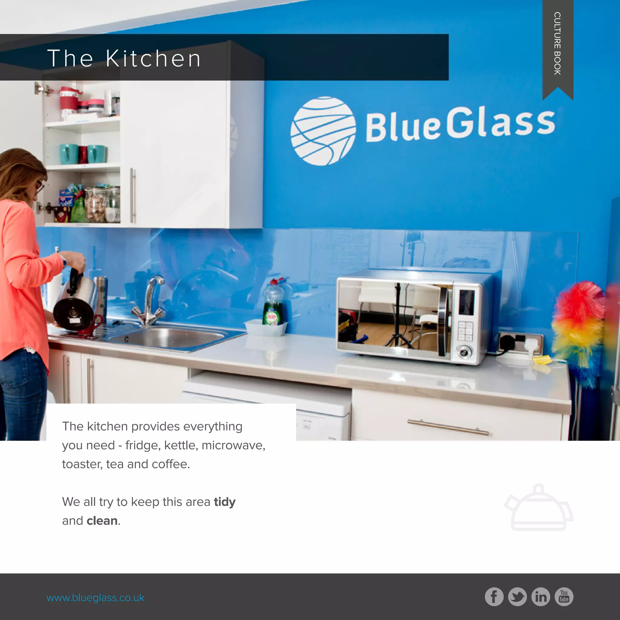 www.blueglass.co.uk
CULTUREBOOK
The Kitchen
CULTUREBOOK
The kitchen provides everything
you need - fridge, kettle, microwave,
toaster, tea and coffee.
We all try to keep this area tidy
and clean.
 