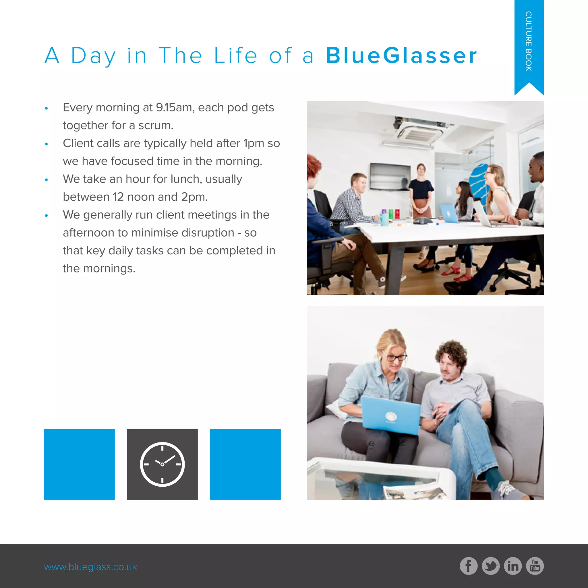 www.blueglass.co.uk
CULTUREBOOK
•	 Every morning at 9.15am, each pod gets
together for a scrum.
•	 Client calls are typically held after 1pm so
we have focused time in the morning.
•	 We take an hour for lunch, usually
between 12 noon and 2pm.
•	 We generally run client meetings in the
afternoon to minimise disruption - so
that key daily tasks can be completed in
the mornings.
A Day in The Life of a BlueGlasser
 