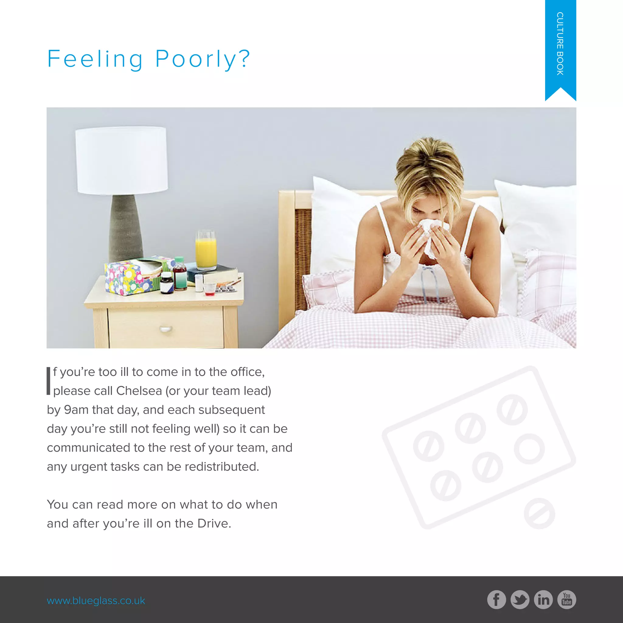www.blueglass.co.uk
CULTUREBOOK
If you’re too ill to come in to the office,
please call Chelsea (or your team lead)
by 9am that day, and each subsequent
day you’re still not feeling well) so it can be
communicated to the rest of your team, and
any urgent tasks can be redistributed.
You can read more on what to do when
and after you’re ill on the Drive.
Feeling Poorly?
 