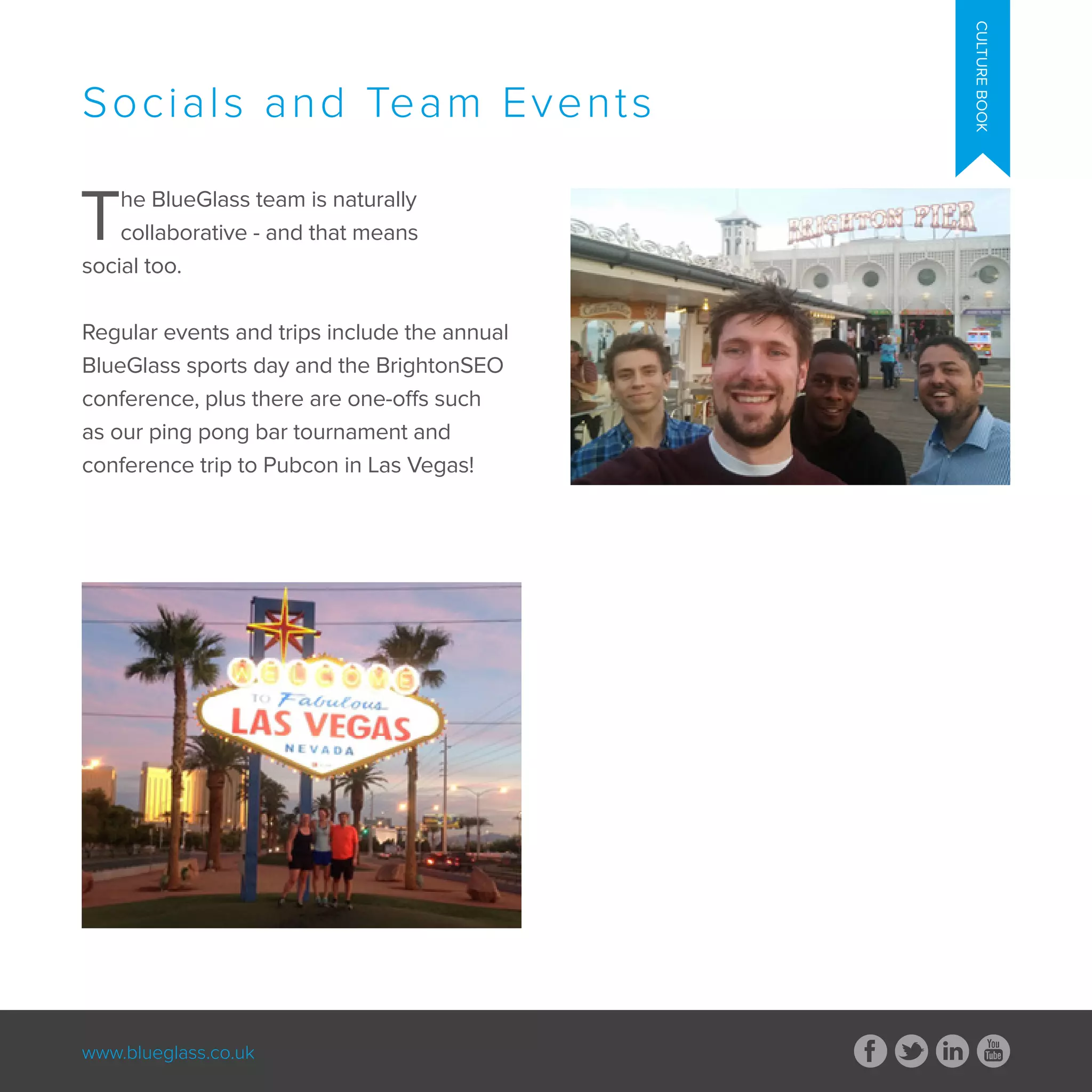 www.blueglass.co.uk
CULTUREBOOK
The BlueGlass team is naturally
collaborative - and that means
social too.
Regular events and trips include the annual
BlueGlass sports day and the BrightonSEO
conference, plus there are one-offs such
as our ping pong bar tournament and
conference trip to Pubcon in Las Vegas!
Socials and Team Events
 