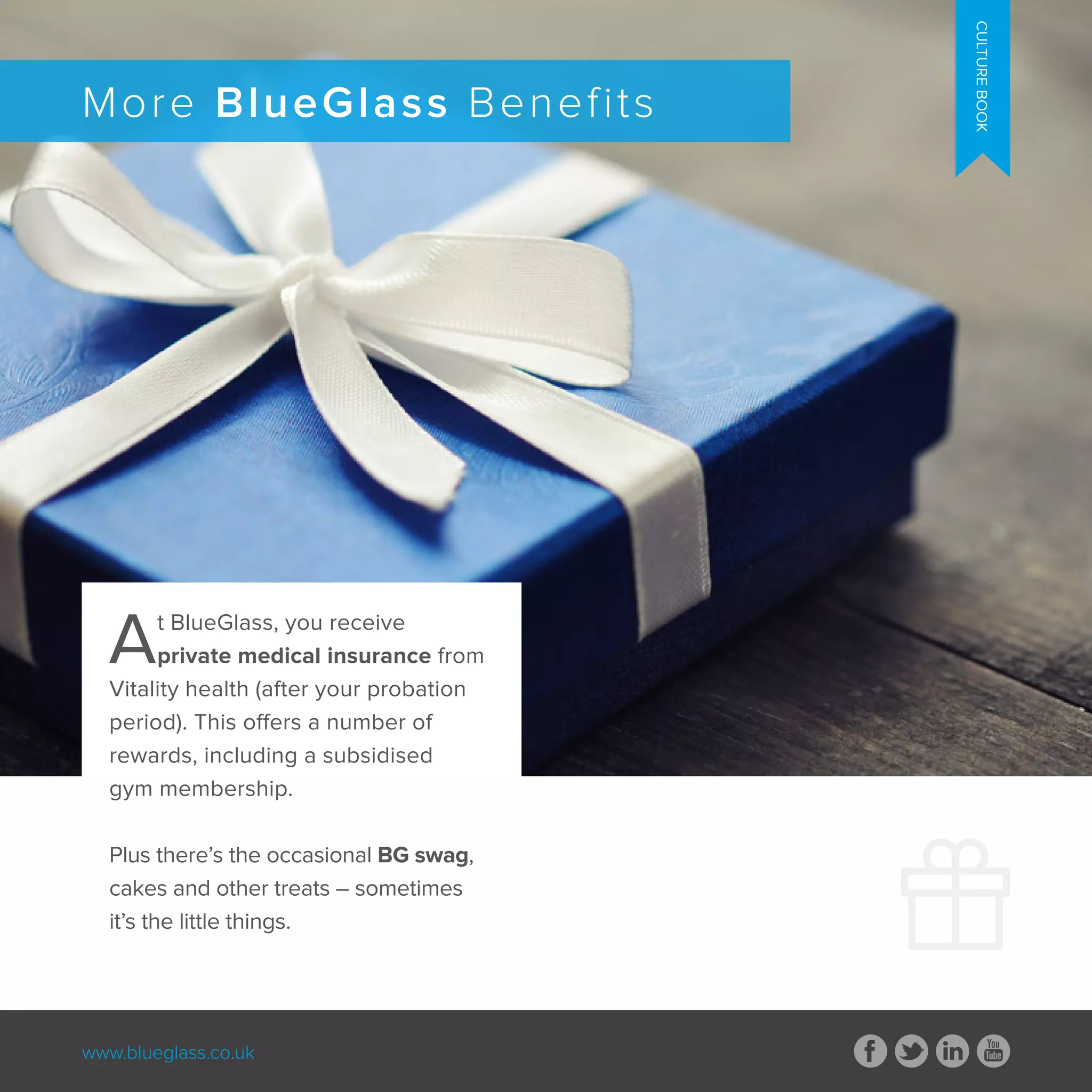 www.blueglass.co.uk
CULTUREBOOK
More BlueGlass Benefits
CULTUREBOOK
At BlueGlass, you receive
private medical insurance from
Vitality health (after your probation
period). This offers a number of
rewards, including a subsidised
gym membership.
Plus there’s the occasional BG swag,
cakes and other treats – sometimes
it’s the little things.
 