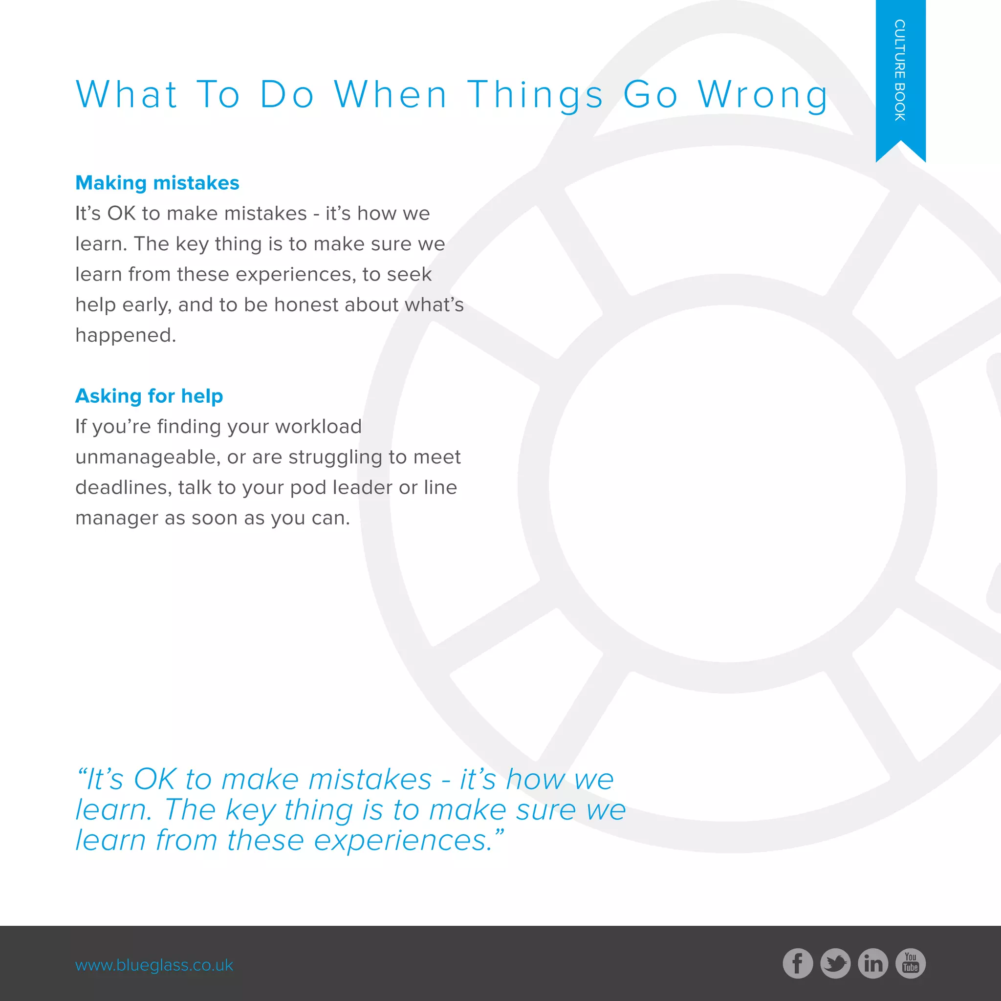 www.blueglass.co.uk
Making mistakes
It’s OK to make mistakes - it’s how we
learn. The key thing is to make sure we
learn from these experiences, to seek
help early, and to be honest about what’s
happened.
Asking for help
If you’re finding your workload
unmanageable, or are struggling to meet
deadlines, talk to your pod leader or line
manager as soon as you can.
What To Do When Things Go Wrong
CULTUREBOOK
“It’s OK to make mistakes - it’s how we
learn. The key thing is to make sure we
learn from these experiences.”
 