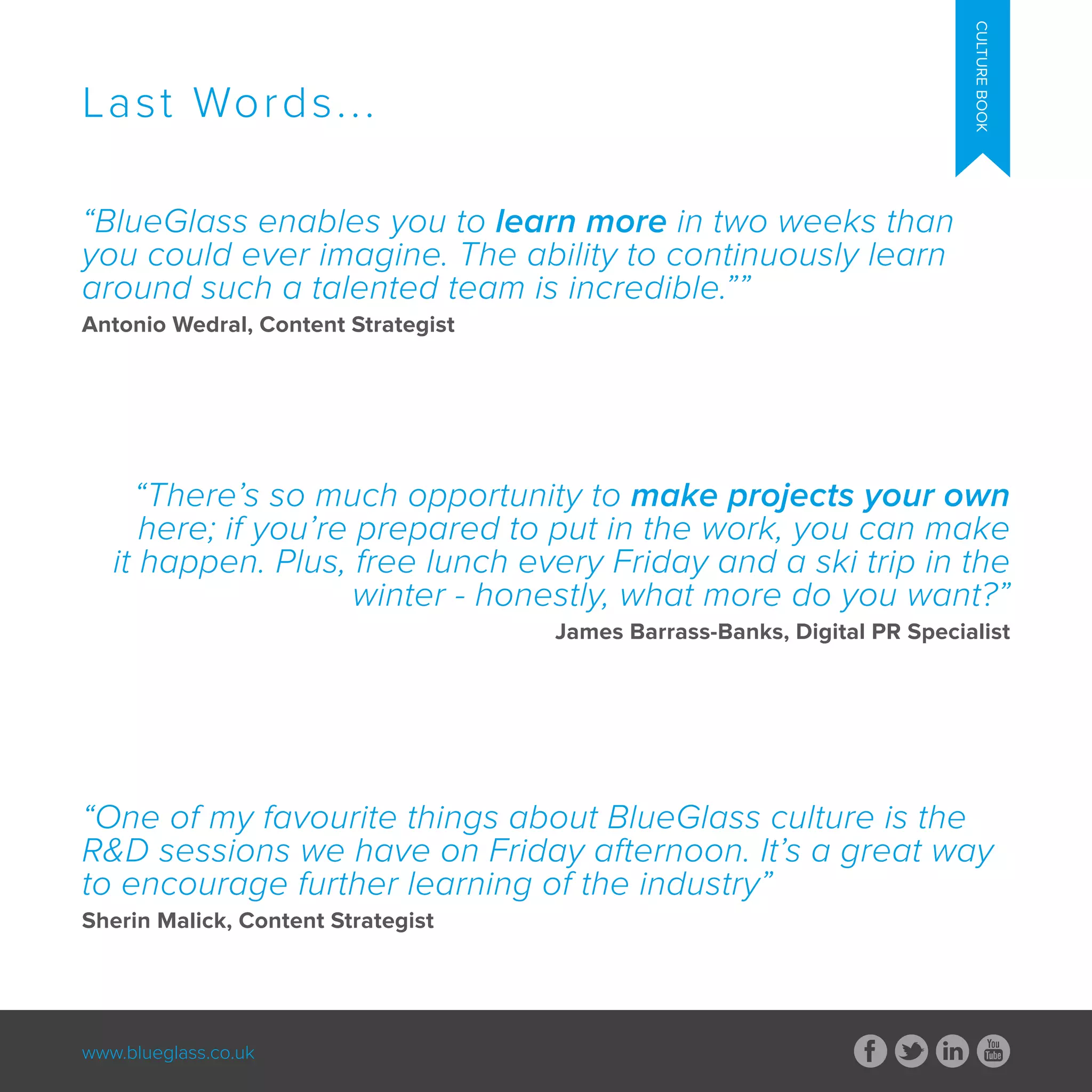 www.blueglass.co.uk
CULTUREBOOK
“BlueGlass enables you to learn more in two weeks than
you could ever imagine. The ability to continuously learn
around such a talented team is incredible.””
Antonio Wedral, Content Strategist
“There’s so much opportunity to make projects your own
here; if you’re prepared to put in the work, you can make
it happen. Plus, free lunch every Friday and a ski trip in the
winter - honestly, what more do you want?”
James Barrass-Banks, Digital PR Specialist
“One of my favourite things about BlueGlass culture is the
R&D sessions we have on Friday afternoon. It’s a great way
to encourage further learning of the industry”
Sherin Malick, Content Strategist
Last Words...
 