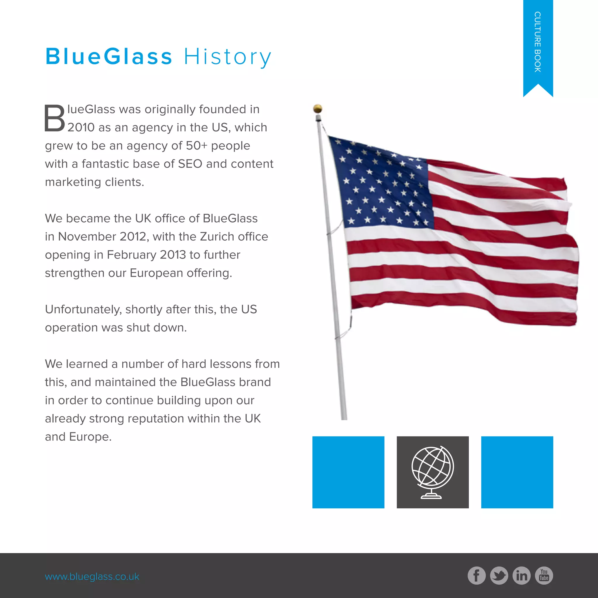 www.blueglass.co.uk
CULTUREBOOK
BlueGlass was originally founded in
2010 as an agency in the US, which
grew to be an agency of 50+ people
with a fantastic base of SEO and content
marketing clients.
We became the UK office of BlueGlass
in November 2012, with the Zurich office
opening in February 2013 to further
strengthen our European offering.
Unfortunately, shortly after this, the US
operation was shut down.
We learned a number of hard lessons from
this, and maintained the BlueGlass brand
in order to continue building upon our
already strong reputation within the UK
and Europe.
BlueGlass History
 