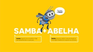 SAMBA+ABELHA
Samba: Orgulho de ser brasileiro e algo
que represente bem o nosso país.
Abelha: pequena, rápida, muda de direção de
forma ágil e trabalha em conjunto nas colmeias.
Eu sou
a Zuzu!
 