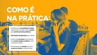 •	Entendemos as necessidades do cliente,
sabemos lidar com elas e temos empatia
para resolver possíveis problemas.
•	Informações transparentes para o cliente.	
•	Somos mais pró-ativos do que reativos
para resolver qualquer problema e fazer
o cliente ter sucesso.	
•	Entendimento das soluções e do que é
sucesso do cliente por parte de todos.
 