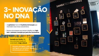 •	Já ganhamos mais de 10 prêmios de Inovação que
chancelam essa nossa característica.
•	Somos uma empresa que sempre trabalha com high-
tech e estimula a inovação por parte dos funcionários.
Inovação está ligada à ação, e ação
está ligada à pró-atividade. Somos
extremamente pró-ativos.
Inovação pra Samba não
é ter uma área focada em
criatividade: é algo cultural.
 