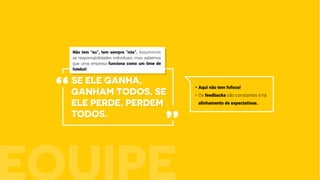 se ele ganha,
ganham todos, se
ele perde, perdem
todos.
•	Aqui não tem fofoca!
•	Os feedbacks são constantes e há
alinhamento de expectativas.
“
”
Não tem “eu”, tem sempre “nós”. Assumimos
as responsabilidades individuais, mas sabemos
que uma empresa funciona como um time de
futebol:
 