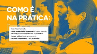 •	Respeito e diversidade.
•	Metas compartilhadas entre o time (na maioria dos times).
•	Liberdade, autonomia e sentimento de coletividade.
Contato próximo (vide próprio escritório).
•	Excelente convívio dentro e fora do escritório.
 