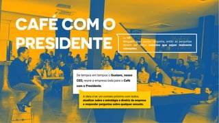 De tempos em tempos o Gustavo, nosso
CEO, reúne a empresa toda para o Café
com o Presidente.
A ideia é ter um contato próximo com todos,
atualizar sobre a estratégia e diretriz da empresa
e responder perguntas sobre qualquer assunto.
>> TIP:
Ninguém quer passar vergonha, então as perguntas
devem ser sobre assuntos que sejam realmente
relevantes.
 