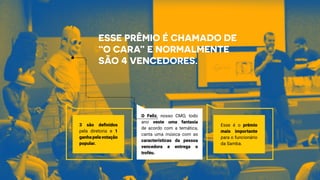 Esse prêmio é chamado de
“O Cara” e normalmente
são 4 vencedores.
3 são definidos
pela diretoria e 1
ganhapelavotação
popular.
O Feliz, nosso CMO, todo
ano veste uma fantasia
de acordo com a temática,
canta uma música com as
características da pessoa
vencedora e entrega o
troféu.
Esse é o prêmio
mais importante
para o funcionário
da Samba.
 