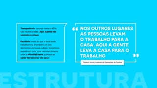 Nos outros lugares
as pessoas levam
o trabalho para a
casa, aqui a gente
leva a casa para o
trabalho
“
”
Transparência: nossas metas e KPIs
são escancaradas. Aqui a gente não
esconde as coisas.
Escritório: mais do que o local onde
trabalhamos, é também um dos
elementos da nossa cultura. Investimos
pesado em criar uma estrutura interna
onde a #FamíliaSamba pudesse se
sentir literalmente “em casa”.
Ramon Souza, Analista de Operações da Samba.
 