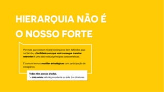 Hierarquia não é
o nosso forte
Por mais que existam níveis hierárquicos bem definidos aqui
na Samba, a facilidade com que você consegue transitar
entre eles é uma das nossas principais características.
É comum termos reuniões estratégicas com participação de
estagiários.
Todos têm acesso à todos.
não existe sala do presidente ou sala dos diretores.
 