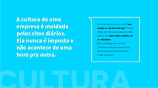 A cultura de uma
empresa é moldada
pelos ritos diários.
Ela nunca é imposta e
não acontece de uma
hora pra outra.
•	 Você não acorda num dia e fala: “todo
mundo vai usar bermuda hoje”. Ou pior:
coloca uma mesa de sinuca e um vídeo-
game e fala “agora minha empresa vai
ser descolada”.
•	 São as atividades que você faz
constantemente que se tornam ritos.
Nenhuma empresa apenas decide e
impõe sua cultura.
 