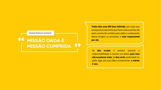Todos têm uma DRI bem definida: por mais que
umapessoanãotenhaquefazertudosozinha,ela
será o ponto de contato para saber o andamento
desse projeto ou processo e será responsável
por ele.
missão dada é
missão cumprida“ ”
Sempre fazemos acontecer:
Se deu errado, é preciso assumir a
responsabilidade e montar um plano para isso
não acontecer mais; se deu certo, pode bater no
peito, ligar pra sua mãe e comemorar: o mérito
é seu.
 