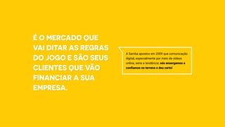 A Samba apostou em 2009 que comunicação
digital, especialmente por meio de vídeos
online, seria a tendência: nós enxergamos e
confiamos no terreno e deu certo!
É o mercado que
vai ditar as regras
do jogo e são seus
clientes que vão
financiar a sua
empresa.
 