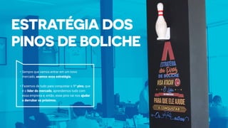 •	Sempre que vamos entrar em um novo
mercado, usamos essa estratégia.
•	Fazemos de tudo para conquistar o 1º pino, que
é o líder do mercado, aprendemos tudo com
essa empresa e, então, esse pino vai nos ajudar
a derrubar os próximos.
 