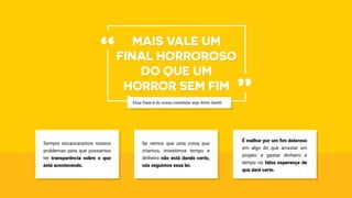 Sempre escancaramos nossos
problemas para que possamos
ter transparência sobre o que
está acontecendo.
Se vemos que uma coisa que
criamos, investimos tempo e
dinheiro não está dando certo,
nós seguimos essa lei.
É melhor por um fim doloroso
em algo do que arrastar um
projeto e gastar dinheiro e
tempo na falsa esperança de
que dará certo.
Mais vale um
final horroroso
do que um
horror sem fim
“
”Essa frase é do nosso investidor anjo Almir Gentil.
 
