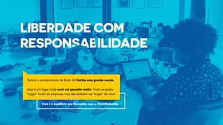 Temos o compromisso de fazer da Samba uma grande escola.
Aqui é um lugar onde você vai aprender muito. Você vai poder
“sugar” muito da empresa, mas ela também vai “sugar” de você.
Esse é o equilíbrio que buscamos com a #FamíliaSamba.
 