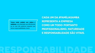 Cada um da #FamíliaSamba
representa a empresa
como um todo: portanto
profissionalismo, maturidade
e responsabilidade são vitais.
Temos muito cuidado com cultura e
ambiente, uma liberdade que dificilmente
se vê, mas não podemos esquecer que
temos responsabilidades claras.
responsabilidade
 