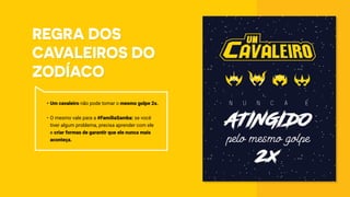 Regra dos
Cavaleiros do
Zodíaco
•	Um cavaleiro não pode tomar o mesmo golpe 2x.
•	O mesmo vale para a #FamíliaSamba: se você
tiver algum problema, precisa aprender com ele
e criar formas de garantir que ele nunca mais
aconteça.
 