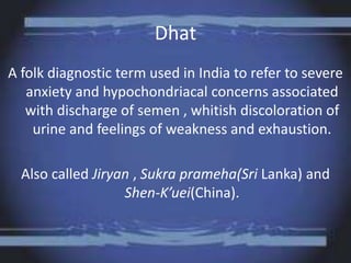 Dhat
A folk diagnostic term used in India to refer to severe
anxiety and hypochondriacal concerns associated
with discharge of semen , whitish discoloration of
urine and feelings of weakness and exhaustion.
Also called Jiryan , Sukra prameha(Sri Lanka) and
Shen-K’uei(China).
 