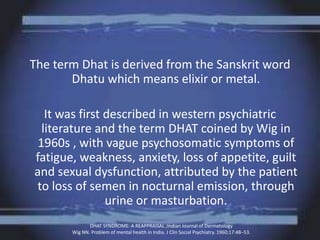 The term Dhat is derived from the Sanskrit word
Dhatu which means elixir or metal.
It was first described in western psychiatric
literature and the term DHAT coined by Wig in
1960s , with vague psychosomatic symptoms of
fatigue, weakness, anxiety, loss of appetite, guilt
and sexual dysfunction, attributed by the patient
to loss of semen in nocturnal emission, through
urine or masturbation.
DHAT SYNDROME: A REAPPRAISAL ;Indian Journal of Dermatology
Wig NN. Problem of mental health in India. J Clin Social Psychiatry. 1960;17:48–53.
 