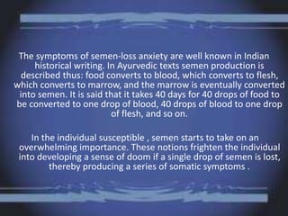 The symptoms of semen-loss anxiety are well known in Indian
historical writing. In Ayurvedic texts semen production is
described thus: food converts to blood, which converts to flesh,
which converts to marrow, and the marrow is eventually converted
into semen. It is said that it takes 40 days for 40 drops of food to
be converted to one drop of blood, 40 drops of blood to one drop
of flesh, and so on.
In the individual susceptible , semen starts to take on an
overwhelming importance. These notions frighten the individual
into developing a sense of doom if a single drop of semen is lost,
thereby producing a series of somatic symptoms .
 