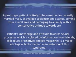 A prototype patient is likely to be a married or recently
married male, of average socioeconomic status, coming
from a rural area and belonging to a family with a
conservative attitude towards sex
Patient's knowledge and attitude towards sexual
processes which is colored by information from friends,
colleagues or relatives and lay magazines is a major
etiological factor behind manifestation of this
syndrome.
(Bhatia & Malik,1991; Akhtar, 1988; Behera & Natraj, 1984).
 