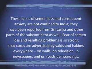 These ideas of semen loss and consequent
anxiety are not confined to India; they
have been reported from Sri Lanka and other
parts of the subcontinent as well. Fear of semen
loss and resulting problems is so strong
that cures are advertised by vaids and hakims
everywhere – on walls, on television, in
newspapers and on roadside hoardings.
DHAT SYNDROME IN A FEMALE- A CASE REPORT ;Indian Journal of Psychiatry, 2001, 43(4),345-348
 
