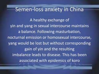 Semen-loss anxiety in China
A healthy exchange of
yin and yang in sexual intercourse maintains
a balance. Following masturbation,
nocturnal emission or homosexual intercourse,
yang would be lost but without corresponding
gain of yin and the resulting
imbalance leads to disease. This has been
associated with epidemics of koro
 