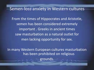 Semen-loss anxiety in Western cultures
From the times of Hippocrates and Aristotle,
semen has been considered extremely
important . Greeks in ancient times
saw masturbation as a natural outlet for
men lacking opportunity for sex.
In many Western European cultures masturbation
has been prohibited on religious
grounds.
 