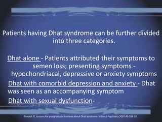 Patients having Dhat syndrome can be further divided
into three categories.
Dhat alone - Patients attributed their symptoms to
semen loss; presenting symptoms -
hypochondriacal, depressive or anxiety symptoms
Dhat with comorbid depression and anxiety - Dhat
was seen as an accompanying symptom
Dhat with sexual dysfunction-
Prakash O. Lessons for postgraduate trainees about Dhat syndrome. Indian J Psychiatry 2007;49:208-10
 