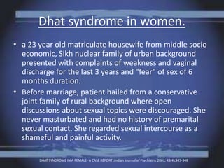 Dhat syndrome in women.
• a 23 year old matriculate housewife from middle socio
economic, Sikh nuclear family of urban background
presented with complaints of weakness and vaginal
discharge for the last 3 years and "fear" of sex of 6
months duration.
• Before marriage, patient hailed from a conservative
joint family of rural background where open
discussions about sexual topics were discouraged. She
never masturbated and had no history of premarital
sexual contact. She regarded sexual intercourse as a
shameful and painful activity.
DHAT SYNDROME IN A FEMALE- A CASE REPORT ;Indian Journal of Psychiatry, 2001, 43(4),345-348
 