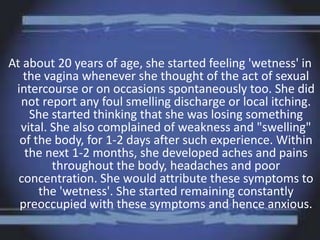 At about 20 years of age, she started feeling 'wetness' in
the vagina whenever she thought of the act of sexual
intercourse or on occasions spontaneously too. She did
not report any foul smelling discharge or local itching.
She started thinking that she was losing something
vital. She also complained of weakness and "swelling"
of the body, for 1-2 days after such experience. Within
the next 1-2 months, she developed aches and pains
throughout the body, headaches and poor
concentration. She would attribute these symptoms to
the 'wetness'. She started remaining constantly
preoccupied with these symptoms and hence anxious.
 