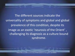 The different sources indicate the
universality of symptoms and global and global
prevalence of this condition, despite its
image as an exotic ‘neurosis of the Orient’ ,
challenging its diagnosis as a culture bound
syndrome.
Culture-bound syndromes:the story of dhat syndrome.D.Bhugra et alBJP(2004)
 