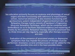 Sex education primarily focuses on anatomy and physiology of sexual
organs and their functioning with reference to masturbation,
semen, nocturnal emissions. It also involves functioning with
genitourinary system independent of gastrointestinal tract, etc.
Relaxation therapy mainly consists of Jacobson's Progressive
Muscular Relaxation Technique, which can be combined with
biofeedback (so as to facilitate objective evidence and mastering of
anxiety by the patient). Relaxation therapy should be practiced two
to three times per day regularly, especially after therapy sessions
are over.
Evaluation of the presence of associated anxiety or depressive
symptoms that may impede the process of therapy must be
performed. Anxiolytics or/and antidepressants can be added for the
least possible time and in the least possible doses.
Prakash O. Lessons for postgraduate trainees about Dhat syndrome. Indian J Psychiatry 2007;49:208-10
 
