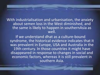 With industrialisation and urbanisation, the anxiety
about semen loss in the West diminished, and
the same is likely to happen in southernAsia as
well.
If we understand dhat as a culture-bound
syndrome, the historical evidence indicates that it
was prevalent in Europe, USA and Australia in the
19th century. In those countries it might have
disappeared in response to changes in social and
economic factors, whereas it is still prevalent in
southern Asia.
 