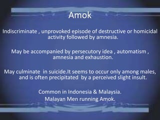 Amok
Indiscriminate , unprovoked episode of destructive or homicidal
activity followed by amnesia.
May be accompanied by persecutory idea , automatism ,
amnesia and exhaustion.
May culminate in suicide.It seems to occur only among males,
and is often precipitated by a perceived slight insult.
Common in Indonesia & Malaysia.
Malayan Men running Amok.
 