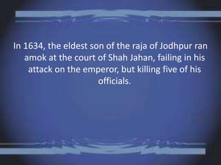 In 1634, the eldest son of the raja of Jodhpur ran
amok at the court of Shah Jahan, failing in his
attack on the emperor, but killing five of his
officials.
 