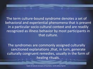 The term culture-bound syndrome denotes a set of
behavioral and experiential phenomena that is present
in a particular socio cultural context and are readily
recognized as illness behavior by most participants in
that culture.
The syndromes are commonly assigned culturally
sanctioned explanations ,that, in turn, generate
culturally congruent remedies, usually in the form of
healing rituals.
Kaplan & Sadocks Synopsis of Psychiatry ; tenth edition Pg:521
 