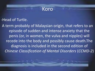 Koro
-Head of Turtle.
A term probably of Malaysian origin, that refers to an
episode of sudden and intense anxiety that the
penis (or, in women, the vulva and nipples) will
recede into the body and possibly cause death.The
diagnosis is included in the second edition of
Chinese Classification of Mental Disorders (CCMD-2)
 