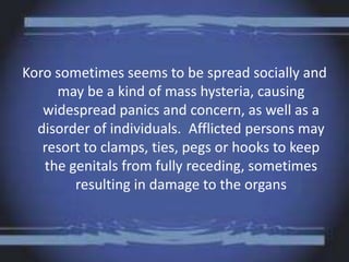 Koro sometimes seems to be spread socially and
may be a kind of mass hysteria, causing
widespread panics and concern, as well as a
disorder of individuals. Afflicted persons may
resort to clamps, ties, pegs or hooks to keep
the genitals from fully receding, sometimes
resulting in damage to the organs
 