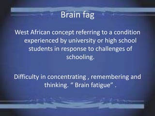 Brain fag
West African concept referring to a condition
experienced by university or high school
students in response to challenges of
schooling.
Difficulty in concentrating , remembering and
thinking. “ Brain fatigue” .
 