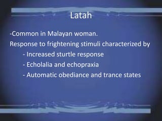 Latah
-Common in Malayan woman.
Response to frightening stimuli characterized by
- Increased sturtle response
- Echolalia and echopraxia
- Automatic obediance and trance states
 