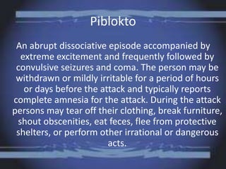 Piblokto
An abrupt dissociative episode accompanied by
extreme excitement and frequently followed by
convulsive seizures and coma. The person may be
withdrawn or mildly irritable for a period of hours
or days before the attack and typically reports
complete amnesia for the attack. During the attack
persons may tear off their clothing, break furniture,
shout obscenities, eat feces, flee from protective
shelters, or perform other irrational or dangerous
acts.
 